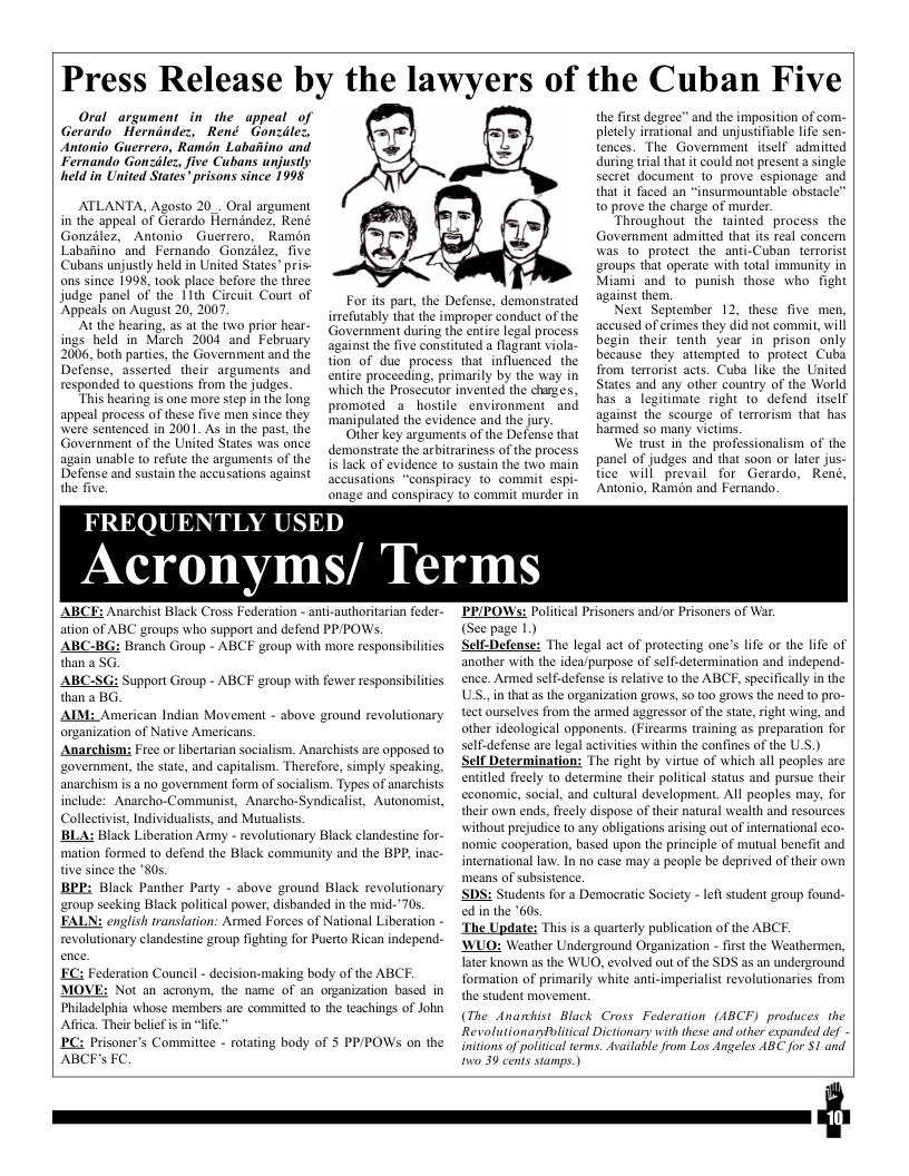 Press Release by the lawyers of the Cuban Five  Oral argument in the appeal_of Gerardo Hernindez, René Gonzdle:, Antonio Guerrero, Ramdn Labaiiino and Fernando Gonzilez, five Cubans unjustly held in United Stares* prisons since 1998  ATLANTA, Agosto 20 Oral argument in the appeal of Gerardo Hemindez, René Gonzilez, Antonio Guerrero, Ramén Labanino and Fernando Gonzilez, five Cubans unjustly held in United States” pris- ons since 1998, took place before the three judge panel of the 11th Circuit Court of ‘Appeals on August 20, 2007.  ‘At the hearing, as at the wo prior hear- ings held in March 2004 and February 2006, both parties, the Government and the Defense, asserted their arguments and responded to questions from the judges.  This hearing is one more step in the long appeal process of these five men since they were sentenced in 2001. As in the past, the Government of the United States was once again unable to refute the arguments of the Defense and sustain the accusations against the five.  FREQUENTLY U  promoted a  accusations onage and conspirax  ED  For its part, the Defense, demonstrated irmefutably that the improper conduct of the Government during the entire legal process against the five constituted a flagrant viola- tion of due process that influenced the entire proceeding, primarily by the way in which the Prosecttor invented the charges. hostile ‘manipulated the evidence and the jury Other key arguments of the Defense that demonstrate the arbitrariness of the process is lack of evidence to sustain the two main “conspir:  the first degree” and the imposition of pletely irrational and unjustifiable life sen- tences. The Government itself admitted during trial that it could not present a single Secret document 1o prove espionage and that it faced an “insurmountable obstacle” o prove the charge of murder.  Throughout the tainied process the Government admitted that ts real concern was to protect the anti-Cuban terrorist groups that operate with total immunity in Miami and to punish those who fight against them.  Next September 12, these five men, accused of crimes they did not commit, will begin their tenth year in prison only because they attempied to protect Cuba from terrorist acts. Cuba like the United States and any other country of the World has o legitimate right to’ defend  itself against the scourge of terrorism that has harmed so many victims.  We trust in the professionalism of the panel of judges and that soon or later jus- tice will prevail for Gerardo, René, Antonio, Ramén and Fernando.  environment and  ¢y to commit espi- to commit murder in  Acronyms/ Terms  ABCE: Anarchist Black Cross Federation - anti-authoritarian feder- ation of ABC groups who support and defend PP/POWS.  ABC-BG: Branch Group - ABCF group with more responsibilities than a SG.  ABC than 3 BG. AIM: American Indian Movement - above ground revolutionary organization of Native Americans.  Anarchism Free o libertarian socialism. Anarchists are opposed to ‘government, the state, and capitalism. Therefore, simply speaking, ‘anarchism is & no government form of socialism. Types of anarchists include: Anarcho-Communist, Anarcho-Syndicalist, Autonomist, Collectvist, Individualiss, and Mutualiss.  ’BLA: Black Liberation Army - revolutionary Black clandestine for- mation formed to defend the Black community and the BPP, ina tive since the ’80s.  BEP: Black Panther Party - sbove ground Black revolutionary ‘group seeking Black politcal power, disbanded in the mid-"70s. FALN: english translation: Armed Forces of National Liberation - revolutionary clandestine group fighting for Puerto Rican independ- FC: Federation Council - decision-making body of the ABCF. MOVE: Not an actonym, the name of  Philadelphia whose members are commitied o the teachings of John Aftica. Their belef is in “lfe.  BC: Prisoner’s Committee - rotating body of S PPPOWS on the ABCF’s FC  Support Group - ABCF group with fewer responsibilties  PRIPOWS: Politcal Prisoners and/or Prisoners of War. (See page 1)  Self-Defense: The legal act of protecting one’s life or the life of ‘another with the idea/purpose of self-determination and independ- ence. Armed self-defense is elative 1o the ABCF, specifically in the USS..in that as the organization grows, S0 t00 grows the need {o pro- tect ourselves from the armed aggressor of the state,right wing, and other ideological opponents. (Firearms training as preparation for self-defense are legal activities within the confines of the U.S.) Self Determination: The right by virtue of which all peoples are entitled freely to determine their political status and pursue their economie, social, and cultural development. All peoples may, for their own ends, freely dispose of their natural wealth and resources without prejudice to any obligations arising out of international eco- nomic cooperation, based upon the principle of mutual benefit and international law. In no case may a people be deprived of their own means of subsistence,  SDS: Students for a Democratic Socicty edin the 60s.  The Update: This is a quarterly publication of the ABCF.  WUO: Weather Underground Organization - first the Weathermer Tater known as the WUO, evolved out of the SDS as an underground formation of primarily white anti-imperialist revolutionaries from the student movemen,  (The Anarchist Black Cross Federation (ABCF) produces. the Revolutionanfvlitcal Dictionary with these and other expanded def - initions of poliical terms. Asailable from Los Angeles ABC for $1 and o 39 cents stamps.)  e student group found-  